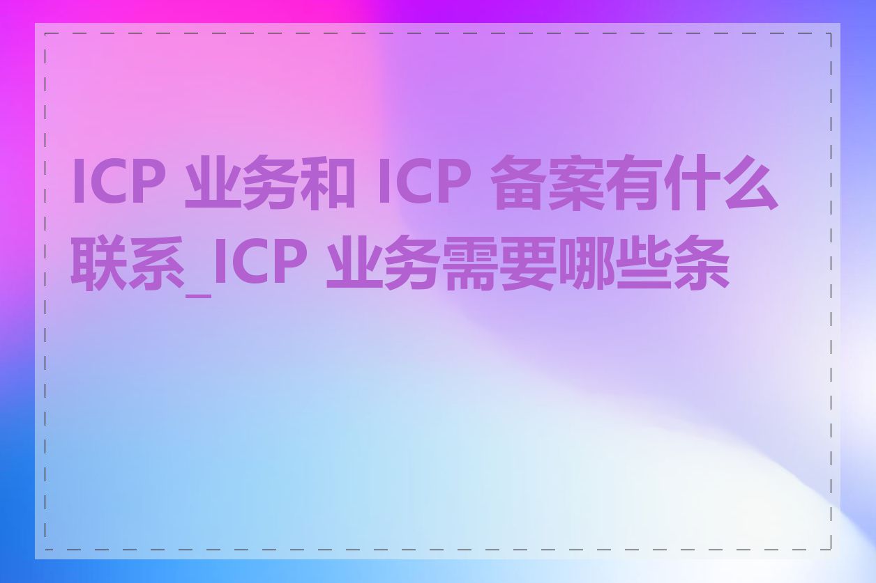 ICP 业务和 ICP 备案有什么联系_ICP 业务需要哪些条件