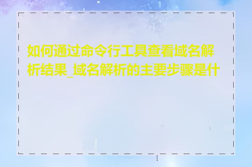 如何通过命令行工具查看域名解析结果_域名解析的主要步骤是什么