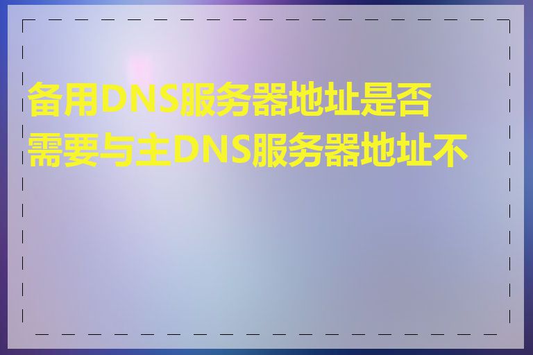 备用DNS服务器地址是否需要与主DNS服务器地址不同