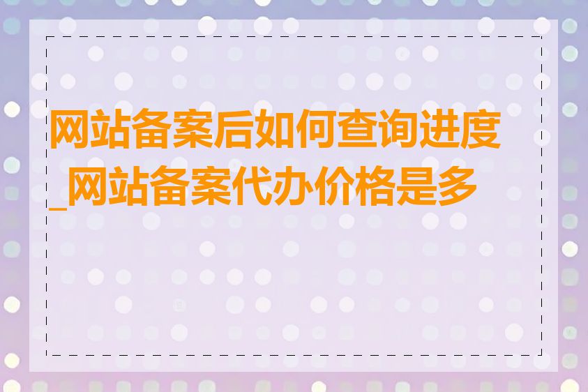 网站备案后如何查询进度_网站备案代办价格是多少