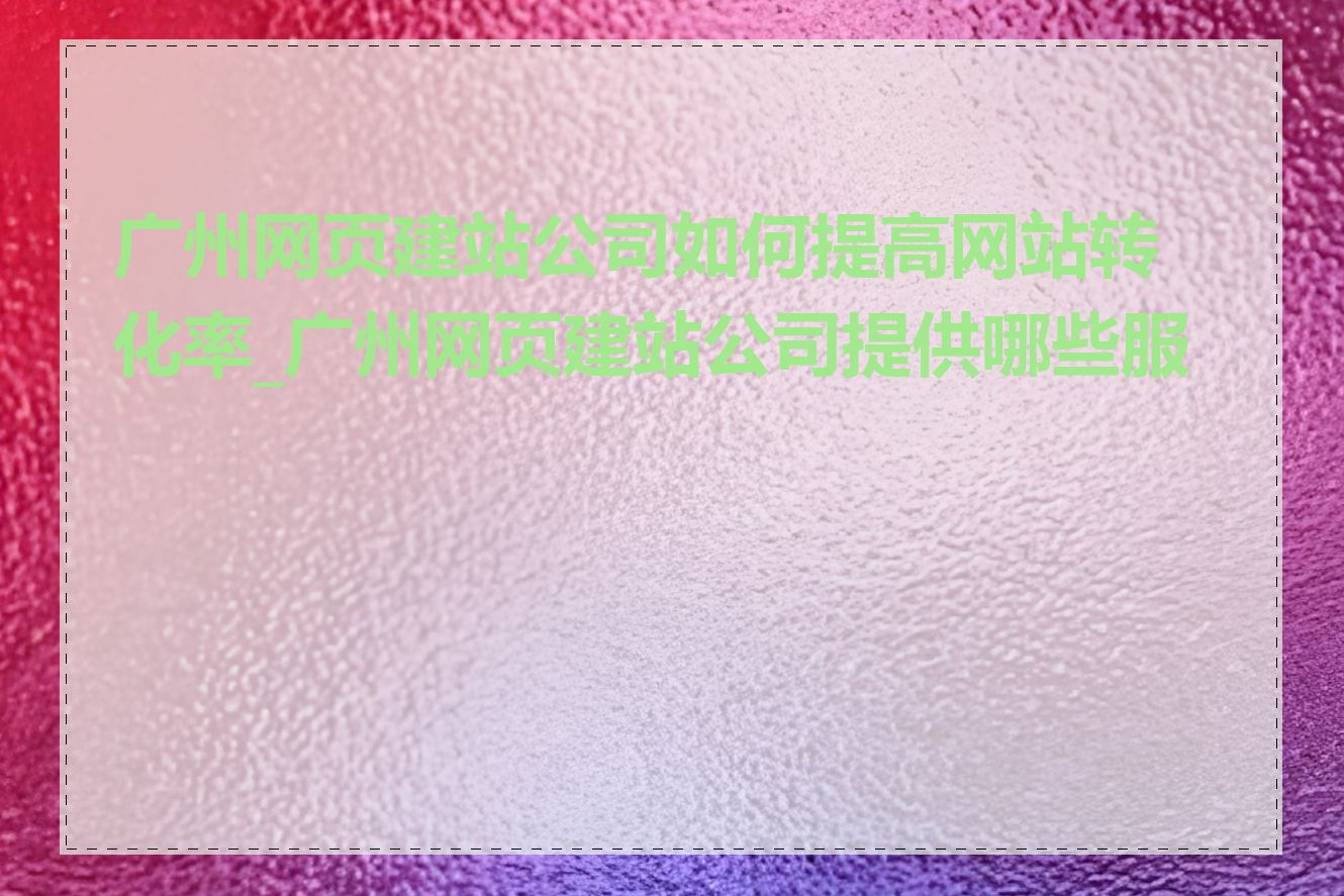 广州网页建站公司如何提高网站转化率_广州网页建站公司提供哪些服务