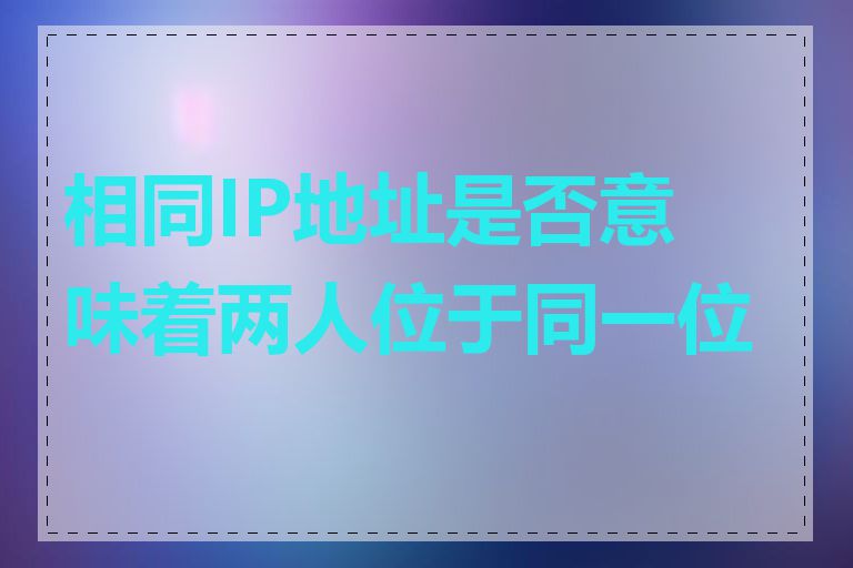 相同IP地址是否意味着两人位于同一位置