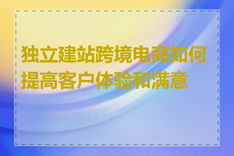 独立建站跨境电商如何提高客户体验和满意度