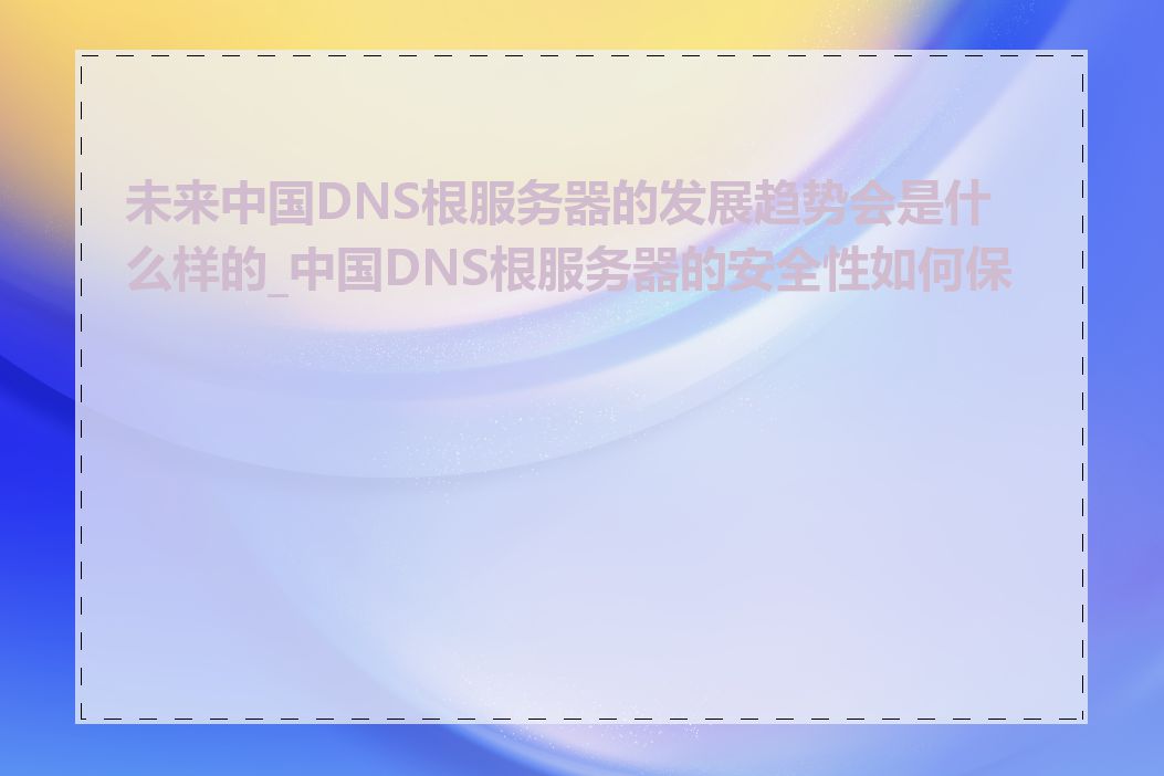 未来中国DNS根服务器的发展趋势会是什么样的_中国DNS根服务器的安全性如何保障