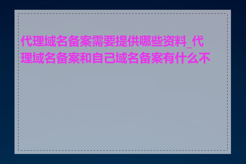 代理域名备案需要提供哪些资料_代理域名备案和自己域名备案有什么不同