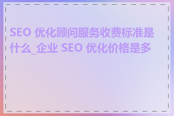 SEO 优化顾问服务收费标准是什么_企业 SEO 优化价格是多少