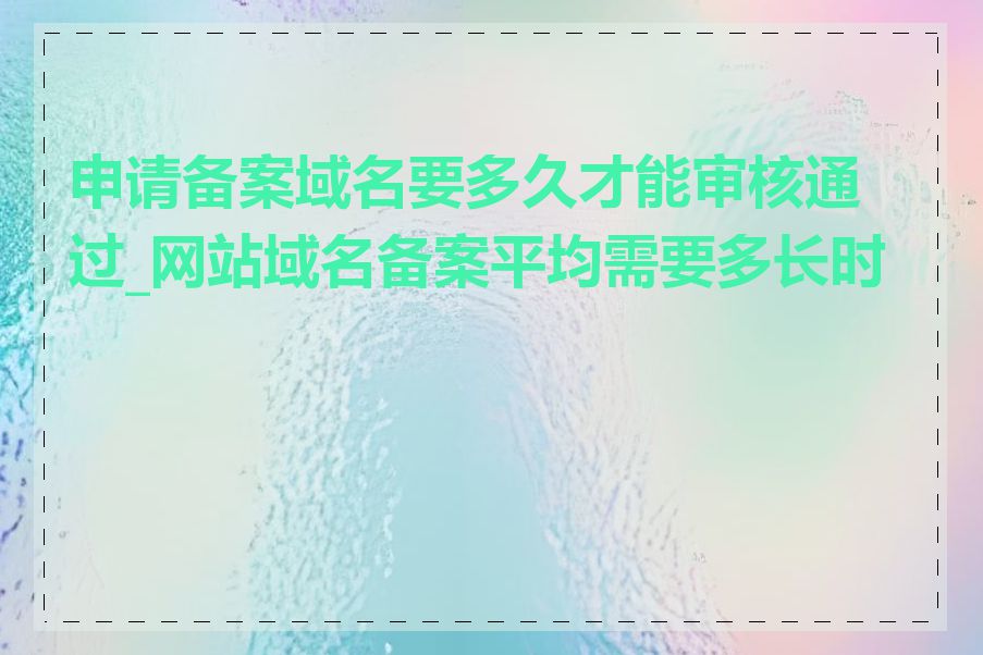 申请备案域名要多久才能审核通过_网站域名备案平均需要多长时间