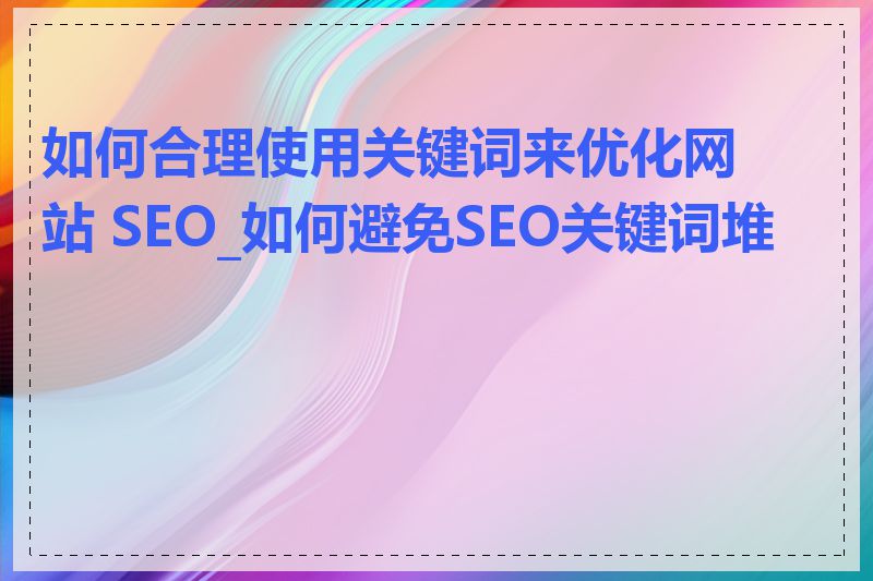 如何合理使用关键词来优化网站 SEO_如何避免SEO关键词堆砌