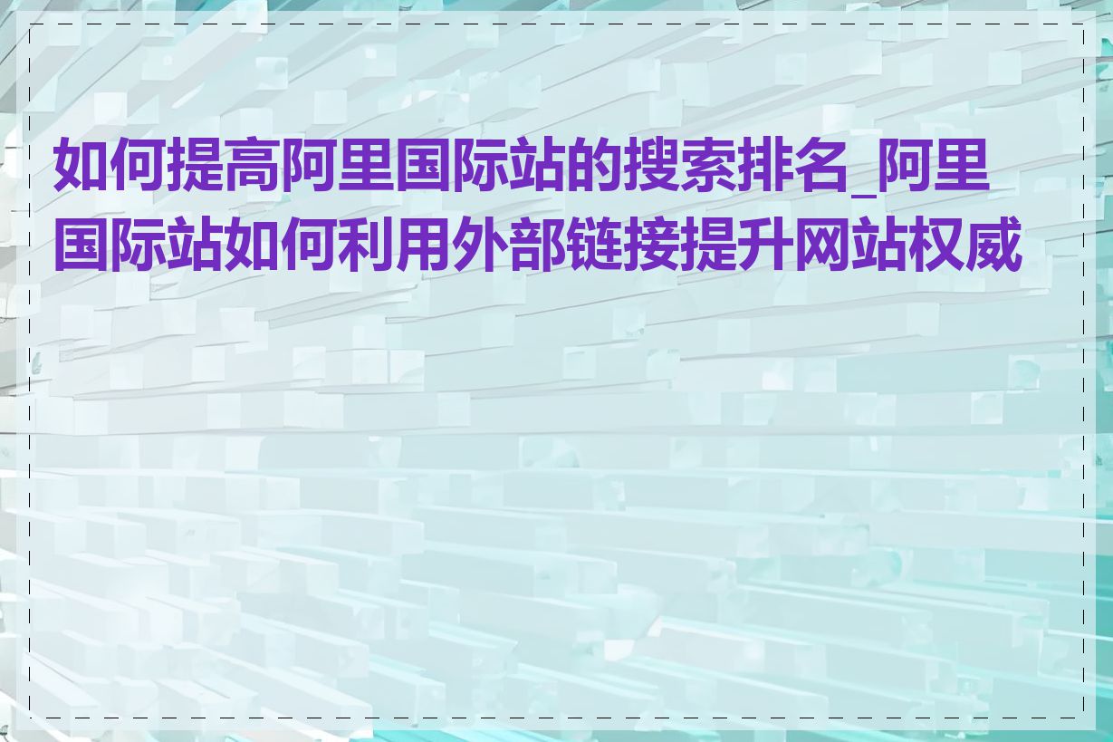 如何提高阿里国际站的搜索排名_阿里国际站如何利用外部链接提升网站权威度