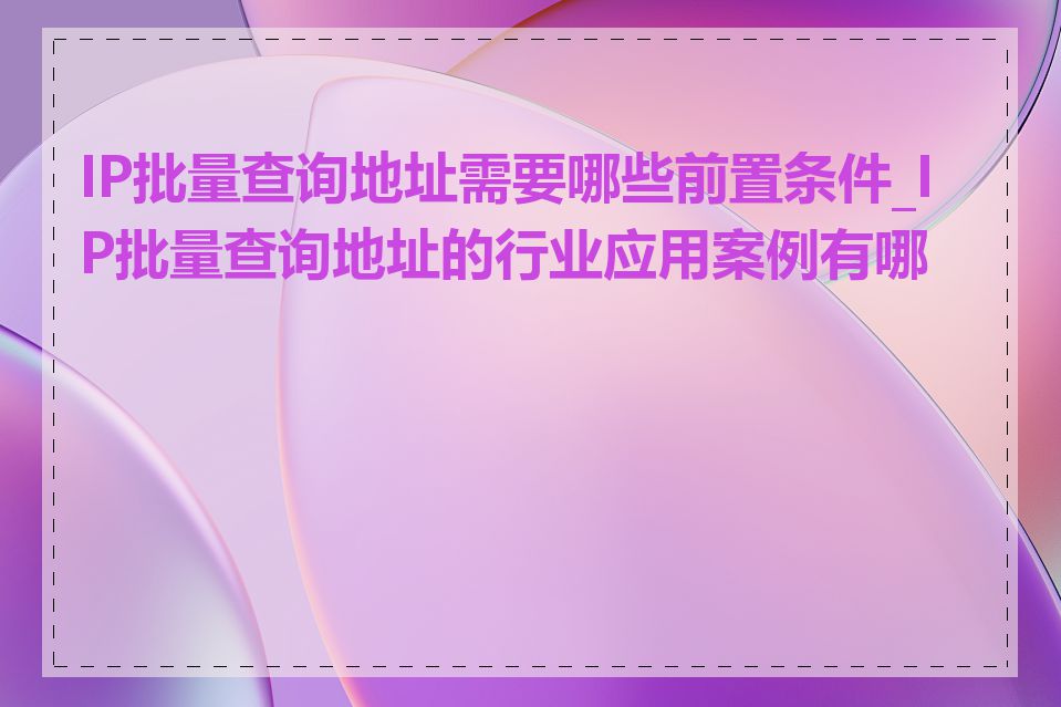 IP批量查询地址需要哪些前置条件_IP批量查询地址的行业应用案例有哪些