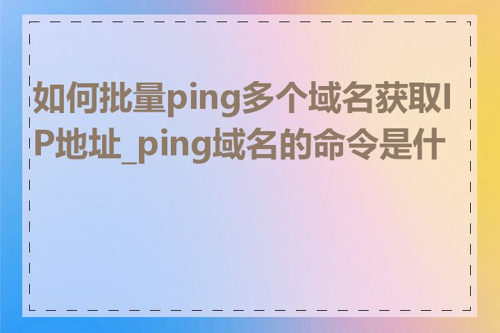 如何批量ping多个域名获取IP地址_ping域名的命令是什么