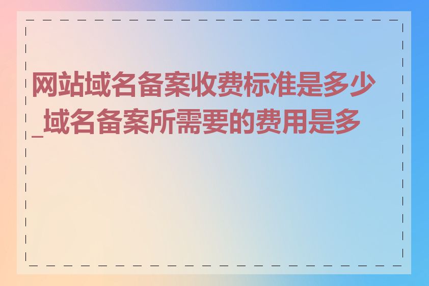 网站域名备案收费标准是多少_域名备案所需要的费用是多少