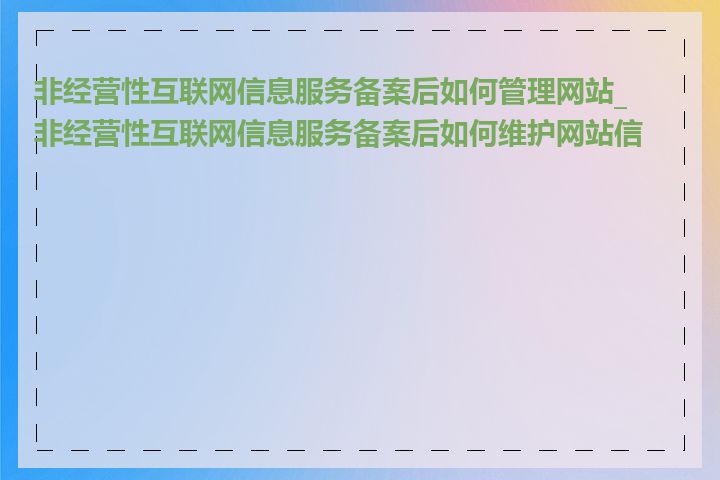 非经营性互联网信息服务备案后如何管理网站_非经营性互联网信息服务备案后如何维护网站信息