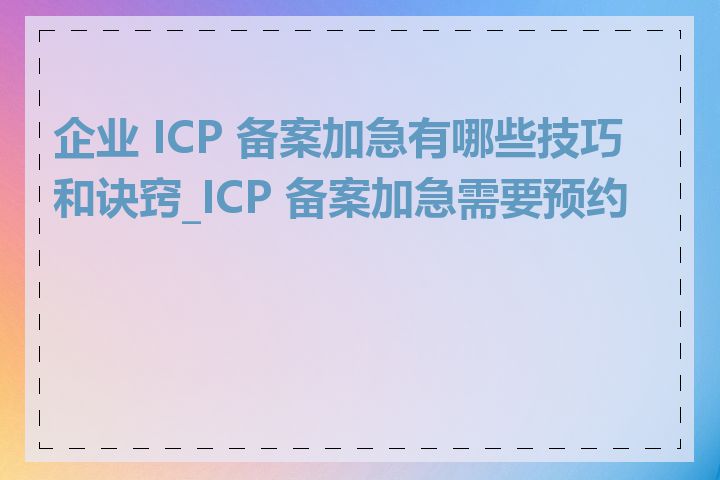 企业 ICP 备案加急有哪些技巧和诀窍_ICP 备案加急需要预约吗