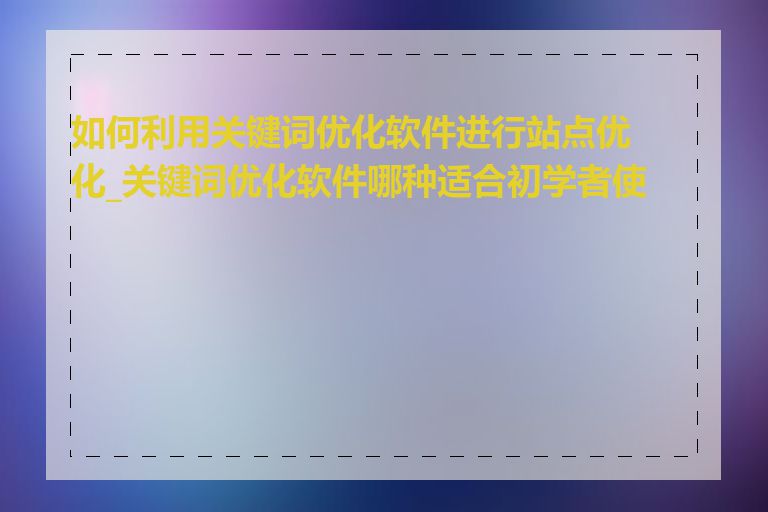 如何利用关键词优化软件进行站点优化_关键词优化软件哪种适合初学者使用