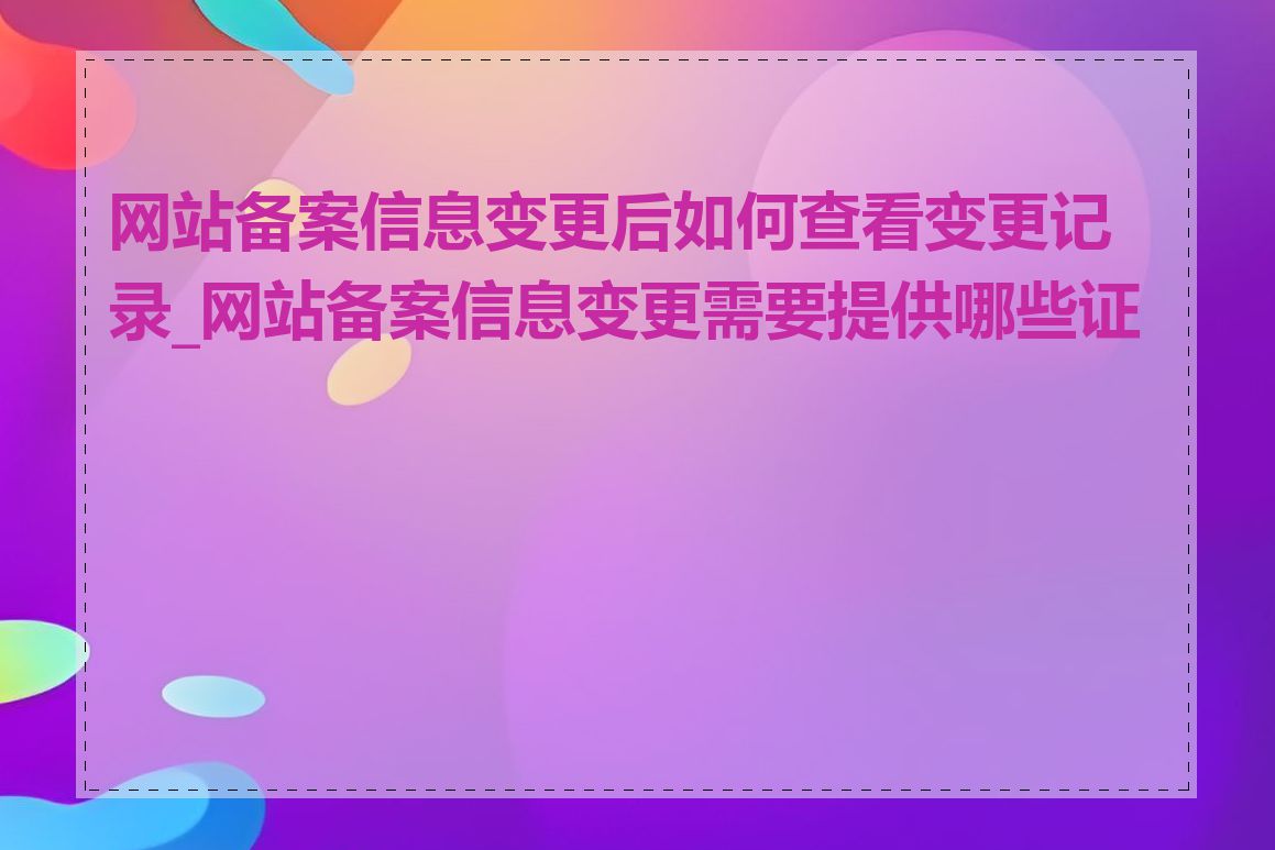 网站备案信息变更后如何查看变更记录_网站备案信息变更需要提供哪些证件