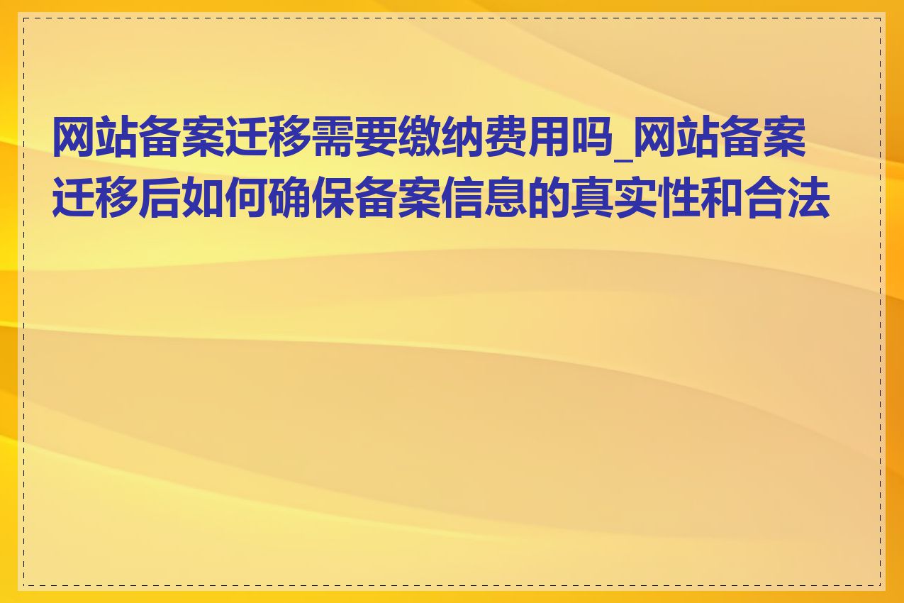 网站备案迁移需要缴纳费用吗_网站备案迁移后如何确保备案信息的真实性和合法性