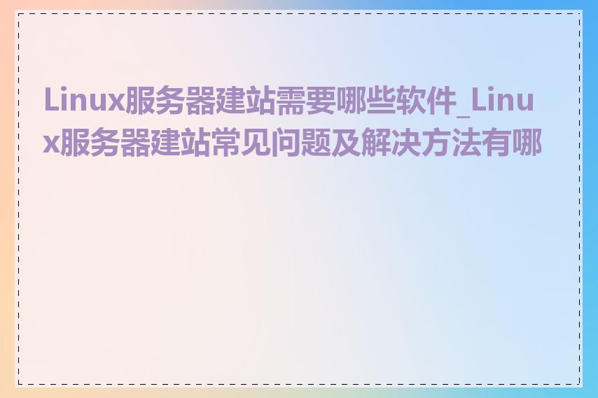 Linux服务器建站需要哪些软件_Linux服务器建站常见问题及解决方法有哪些