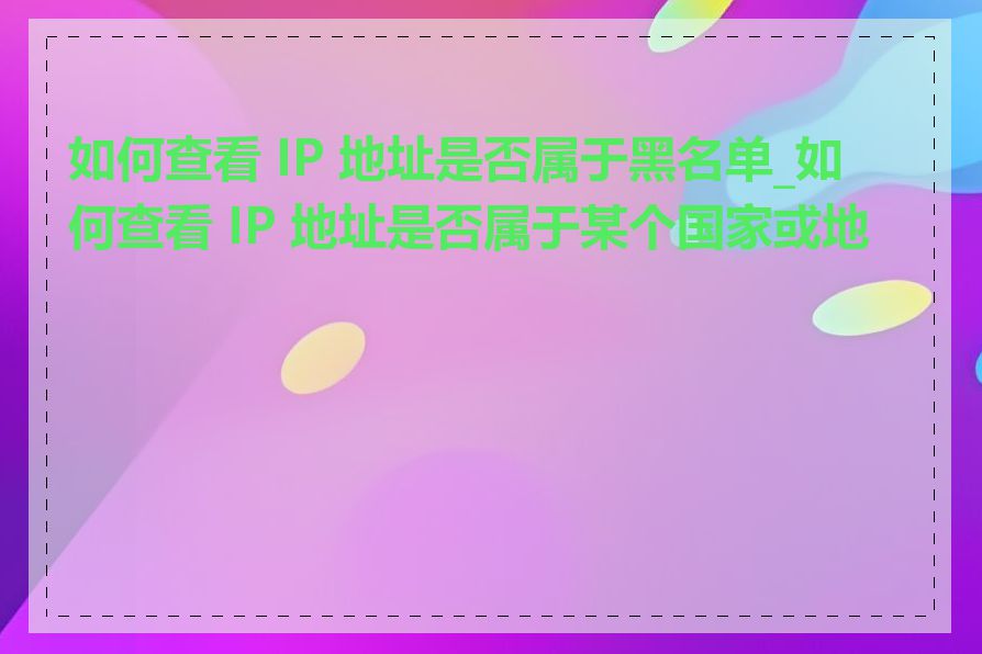 如何查看 IP 地址是否属于黑名单_如何查看 IP 地址是否属于某个国家或地区