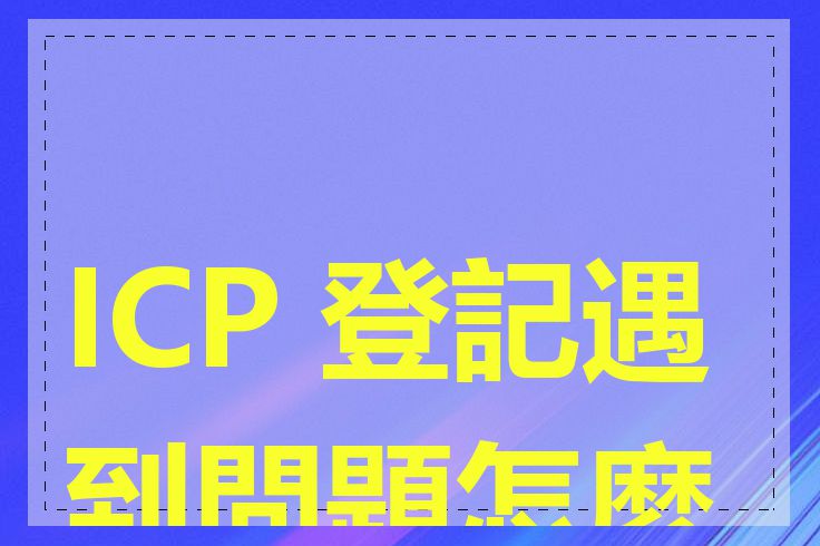 ICP 登記遇到問題怎麼辦