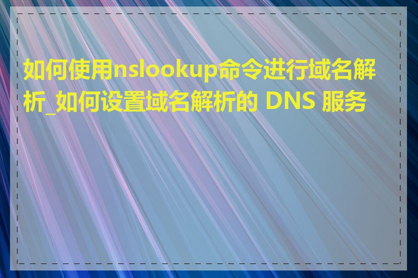 如何使用nslookup命令进行域名解析_如何设置域名解析的 DNS 服务器