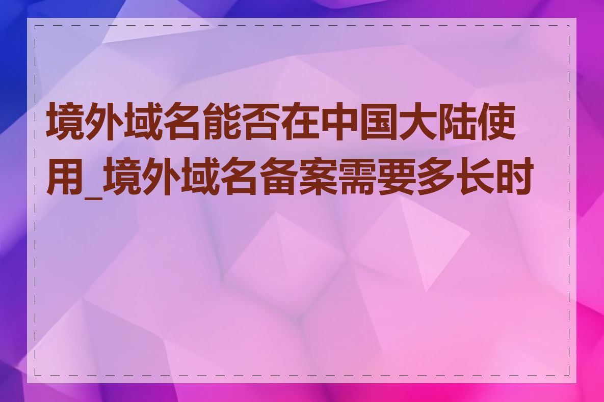 境外域名能否在中国大陆使用_境外域名备案需要多长时间