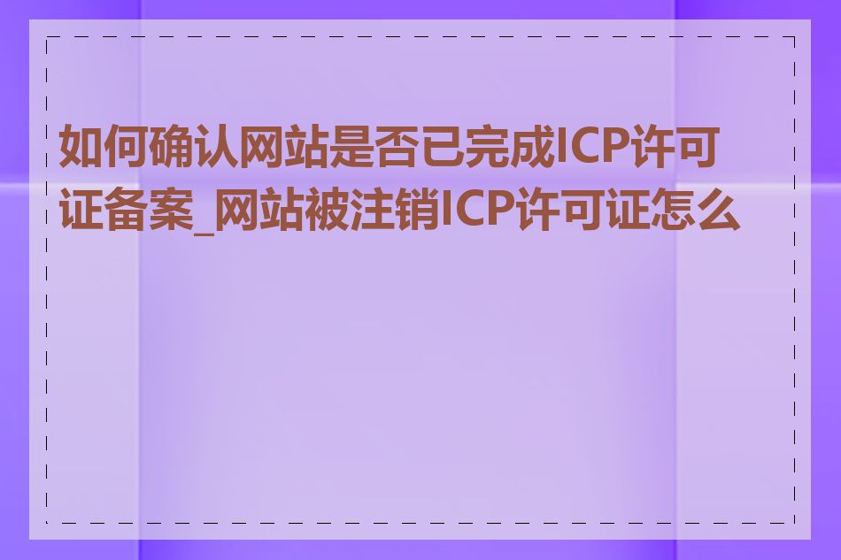 如何确认网站是否已完成ICP许可证备案_网站被注销ICP许可证怎么办