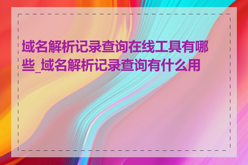 域名解析记录查询在线工具有哪些_域名解析记录查询有什么用途