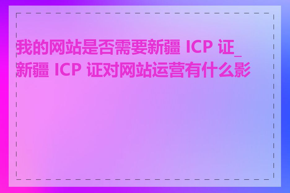 我的网站是否需要新疆 ICP 证_新疆 ICP 证对网站运营有什么影响