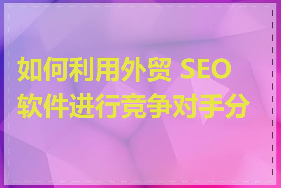 如何利用外贸 SEO 软件进行竞争对手分析