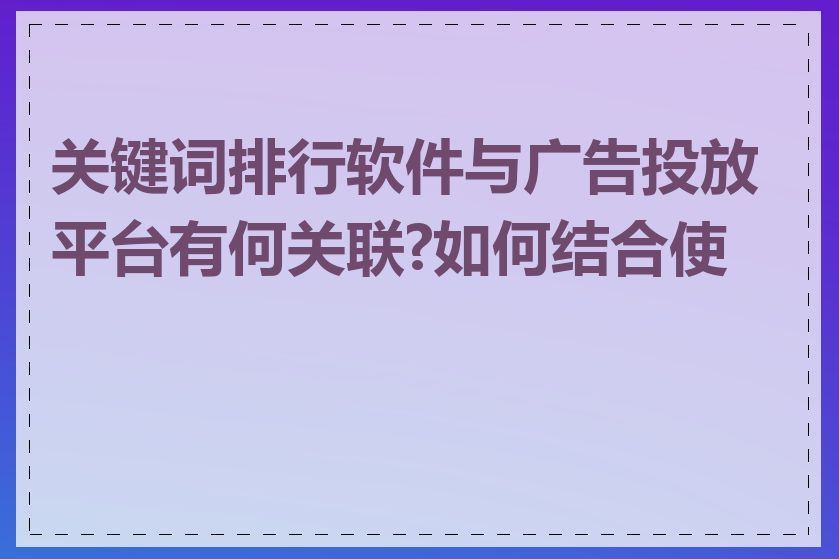 关键词排行软件与广告投放平台有何关联?如何结合使用