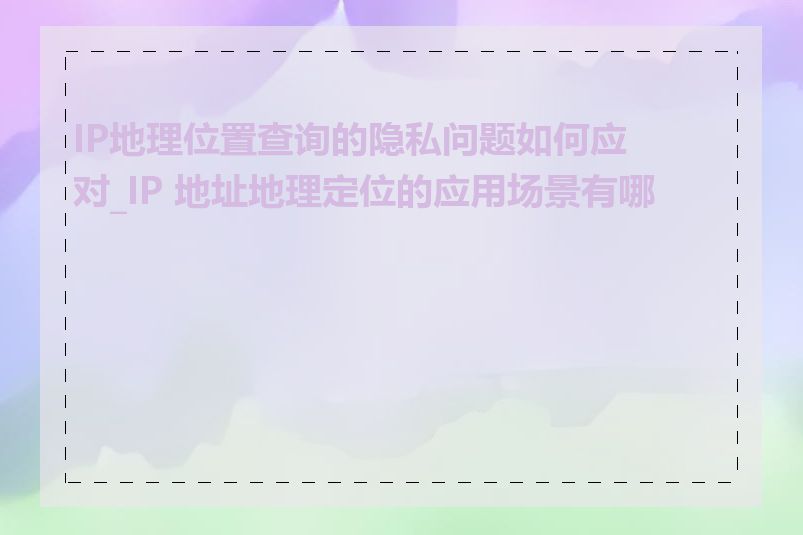 IP地理位置查询的隐私问题如何应对_IP 地址地理定位的应用场景有哪些