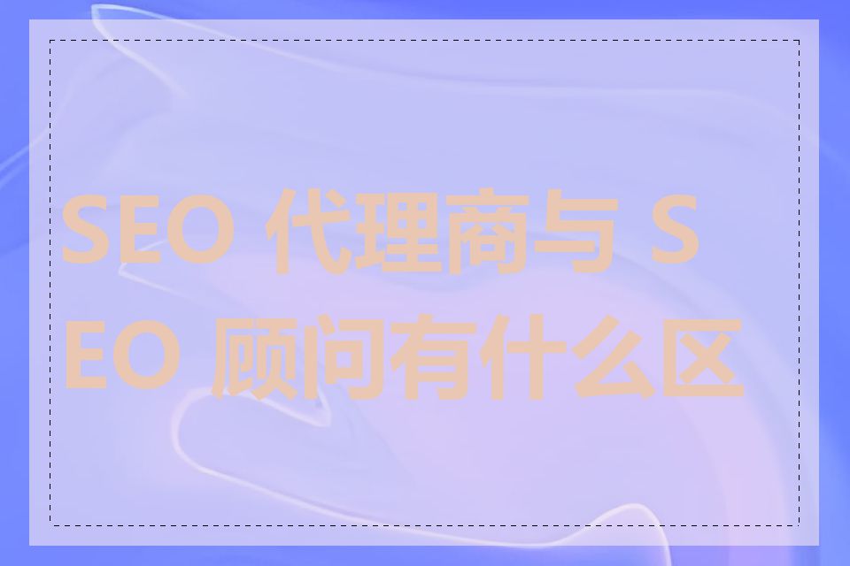 SEO 代理商与 SEO 顾问有什么区别