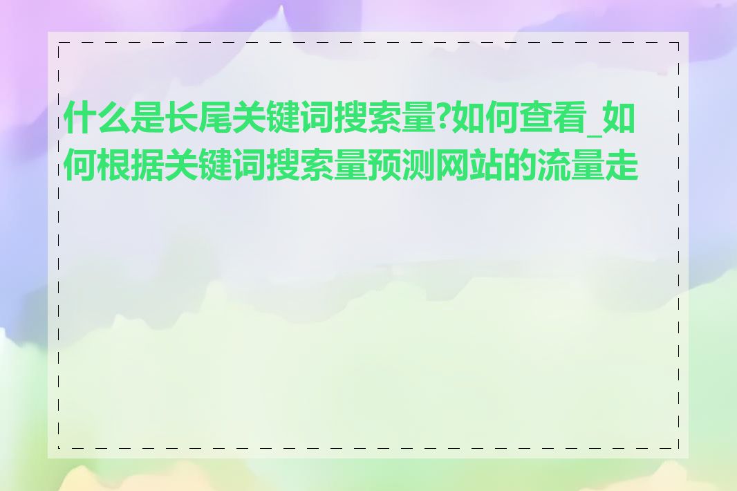 什么是长尾关键词搜索量?如何查看_如何根据关键词搜索量预测网站的流量走势