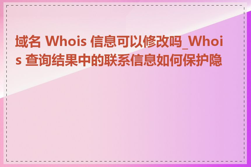 域名 Whois 信息可以修改吗_Whois 查询结果中的联系信息如何保护隐私