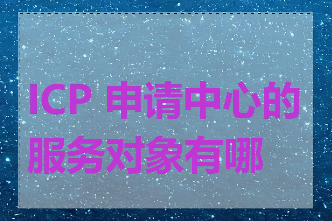 ICP 申请中心的服务对象有哪些