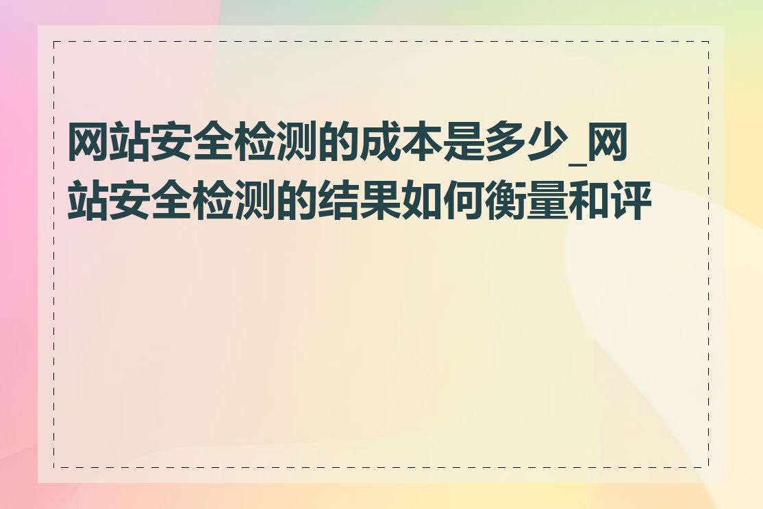 网站安全检测的成本是多少_网站安全检测的结果如何衡量和评估