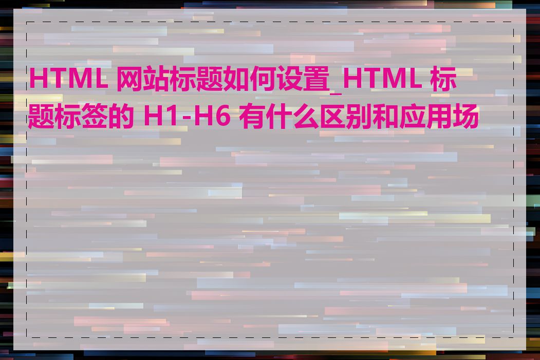 HTML 网站标题如何设置_HTML 标题标签的 H1-H6 有什么区别和应用场景