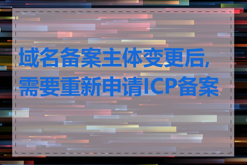 域名备案主体变更后,需要重新申请ICP备案吗