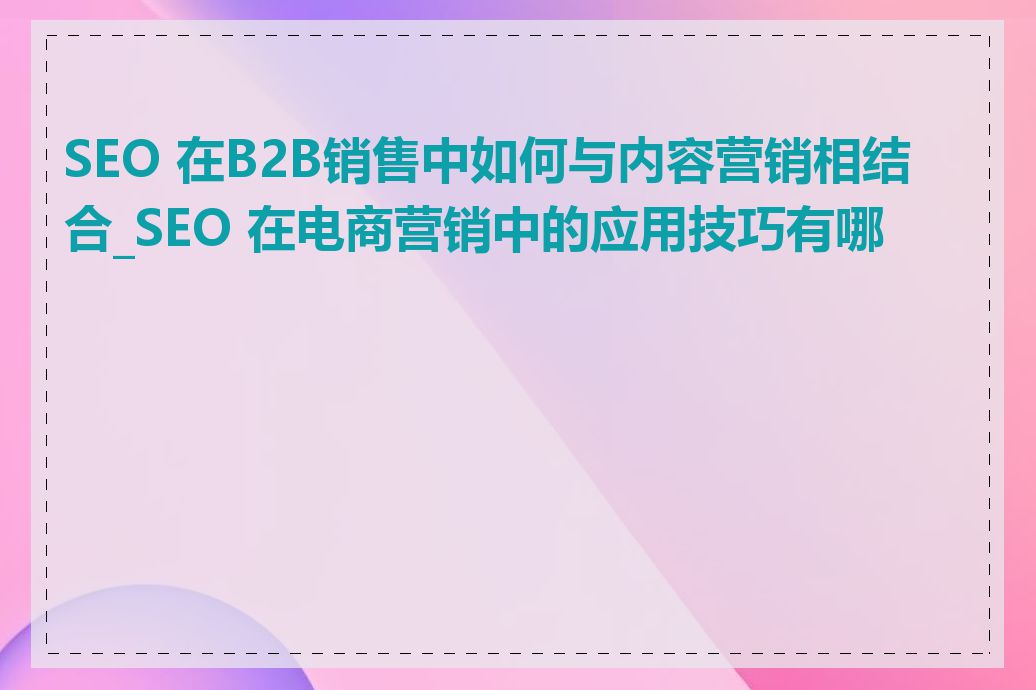 SEO 在B2B销售中如何与内容营销相结合_SEO 在电商营销中的应用技巧有哪些