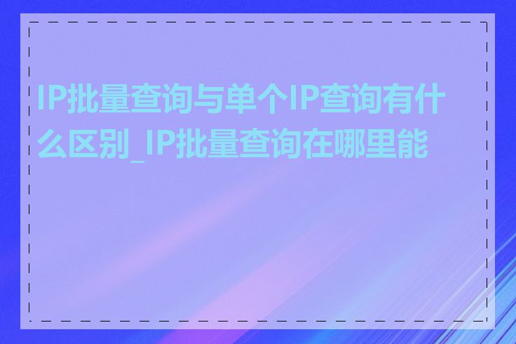 IP批量查询与单个IP查询有什么区别_IP批量查询在哪里能做