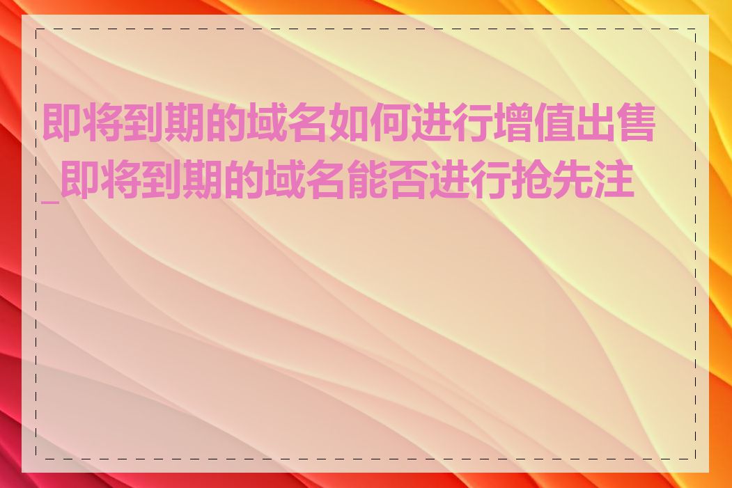 即将到期的域名如何进行增值出售_即将到期的域名能否进行抢先注册