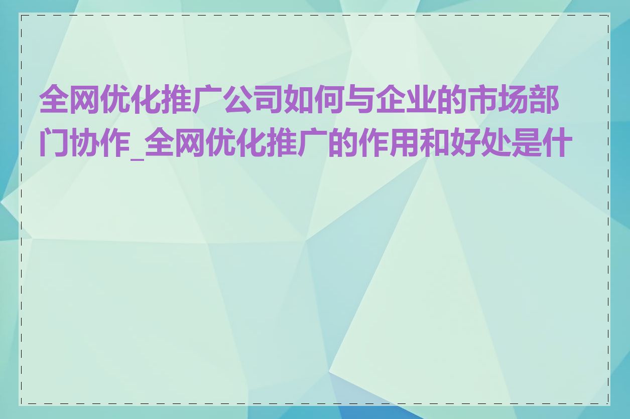 全网优化推广公司如何与企业的市场部门协作_全网优化推广的作用和好处是什么