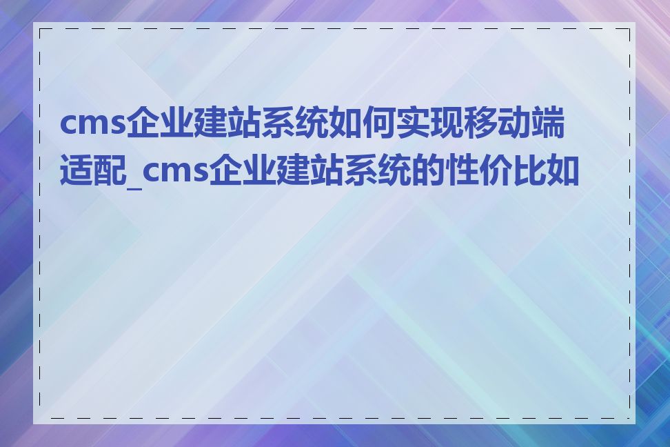 cms企业建站系统如何实现移动端适配_cms企业建站系统的性价比如何