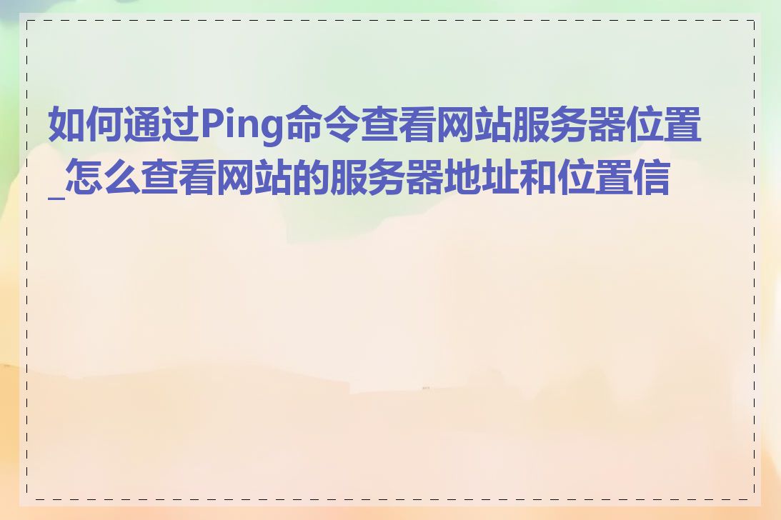 如何通过Ping命令查看网站服务器位置_怎么查看网站的服务器地址和位置信息