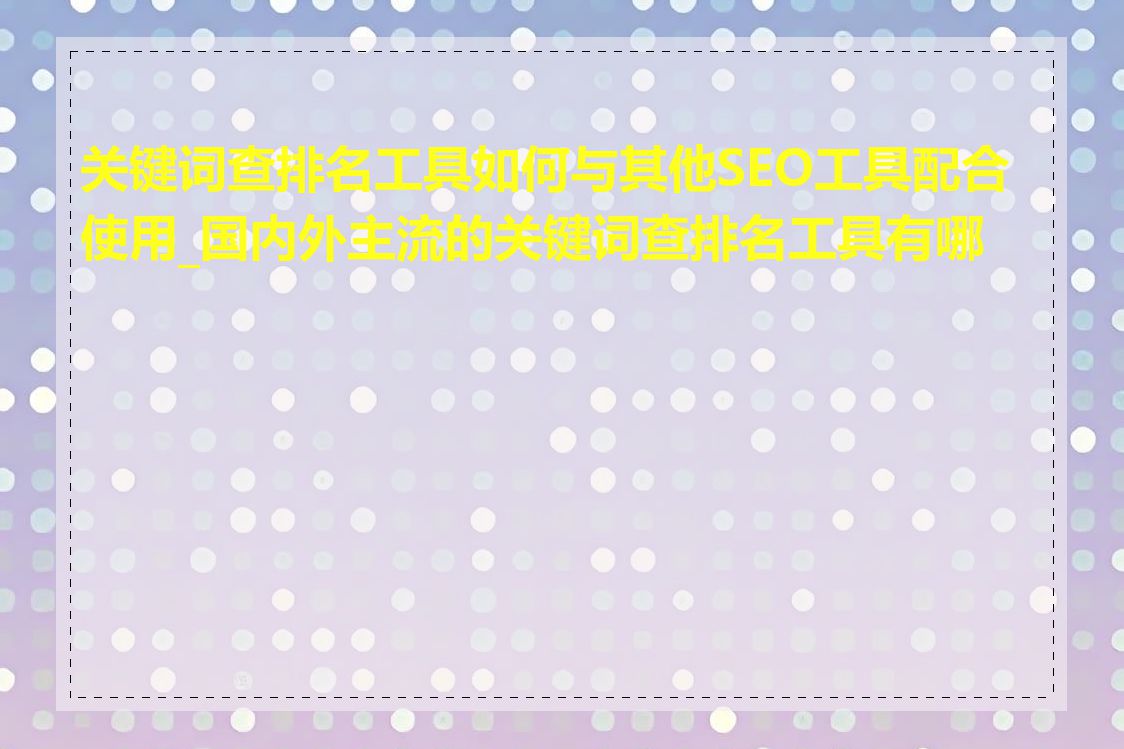 关键词查排名工具如何与其他SEO工具配合使用_国内外主流的关键词查排名工具有哪些