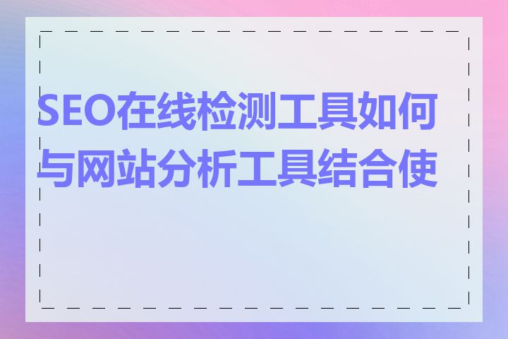 SEO在线检测工具如何与网站分析工具结合使用