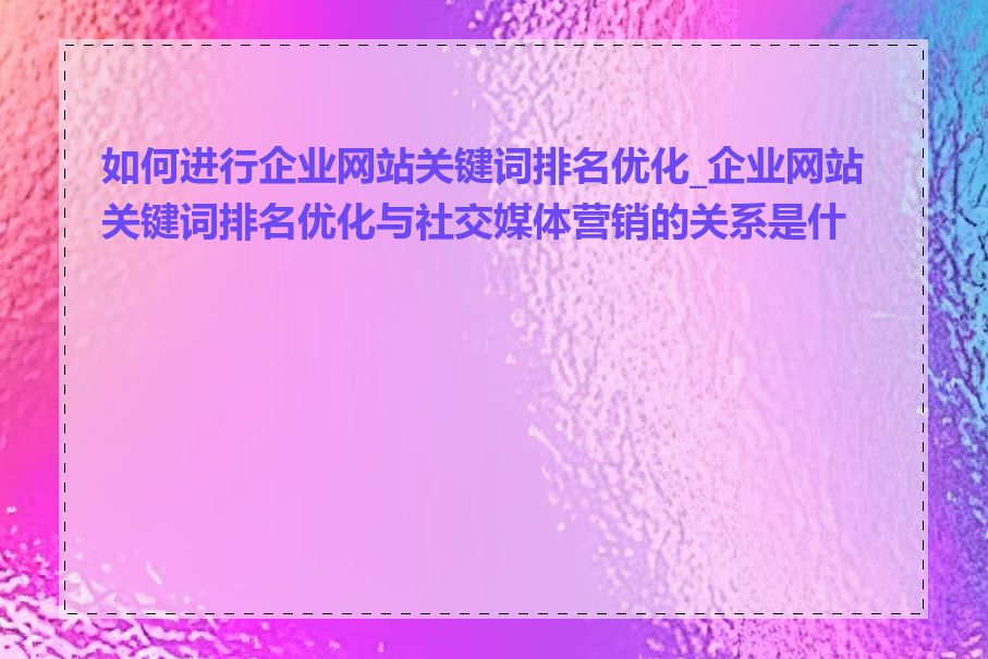 如何进行企业网站关键词排名优化_企业网站关键词排名优化与社交媒体营销的关系是什么