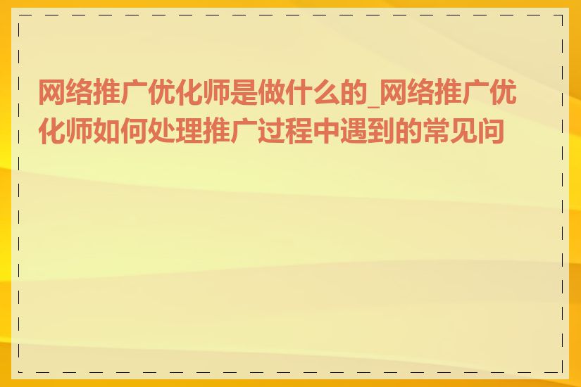 网络推广优化师是做什么的_网络推广优化师如何处理推广过程中遇到的常见问题