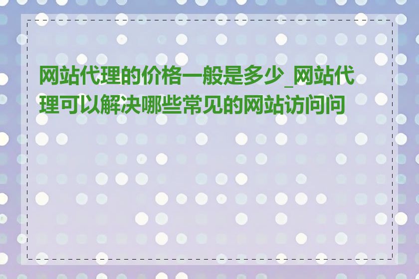 网站代理的价格一般是多少_网站代理可以解决哪些常见的网站访问问题